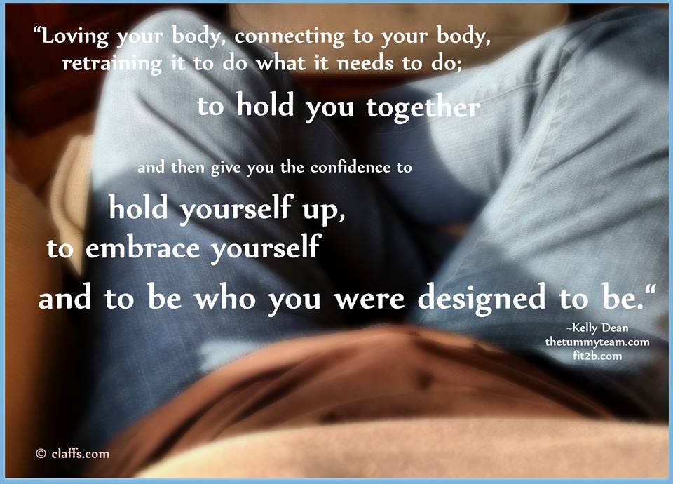 Loving your body, connecting to your body, retraining it to do what it needs to do to hold you together and then give you the confidence to hold yourself up, to embrace yourself, and to be who you were designed to be. -Kelly Dean, LPT, The Tummy Team