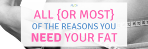 All {or Most} of the Reasons You NEED Some Fat