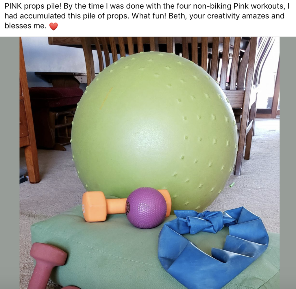 "PINK props pile! By the time I was done with the four non-biking Pink workouts, I had accumulated this pile of props. What fun! Beth, your creativity amazes and blesses me." -Desirae, Fit2B Member